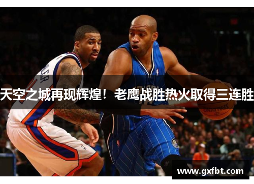 天空之城再现辉煌！老鹰战胜热火取得三连胜